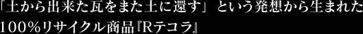 「土から出来た瓦をまた土に還す」という発想から生まれた100％リサイクル商品『Rテコラ』