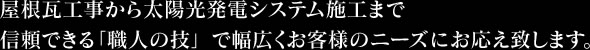 屋根瓦工事から太陽光発電システム施工まで信頼できる「職人の技」で幅広くお客様のニーズにお応え致します。
