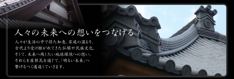 人々の未来への想いをつなげる…人々が生活の中で得た知恵、家庭の温もり、古代より受け継がれてきた仏閣や民族文化、そして、未来へ残したい地球環境への想い。それらを屋根瓦を通じて、「明るい未来」へ繋げるべく邁進していきます。
